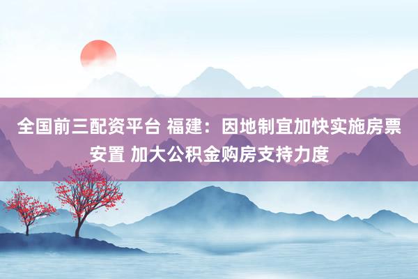 全国前三配资平台 福建：因地制宜加快实施房票安置 加大公积金购房支持力度