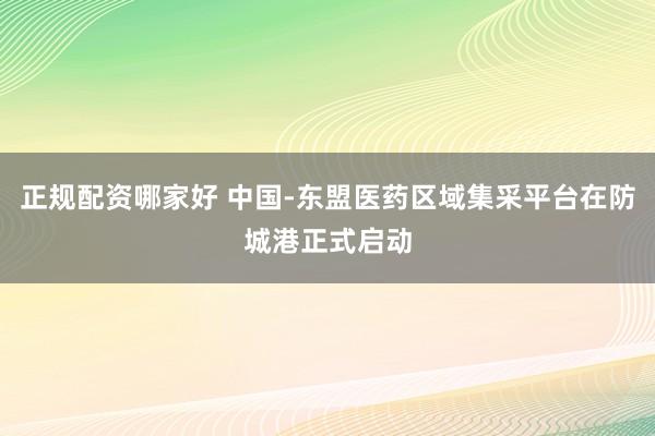 正规配资哪家好 中国-东盟医药区域集采平台在防城港正式启动