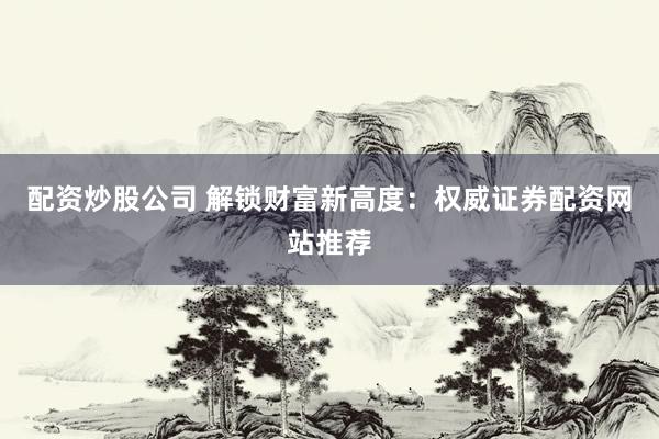 配资炒股公司 解锁财富新高度：权威证券配资网站推荐