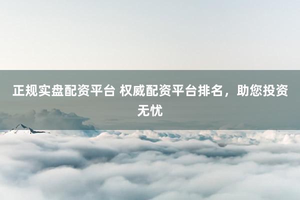 正规实盘配资平台 权威配资平台排名，助您投资无忧