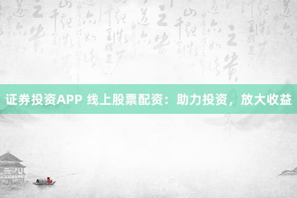 证券投资APP 线上股票配资：助力投资，放大收益