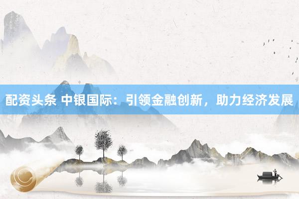 配资头条 中银国际：引领金融创新，助力经济发展