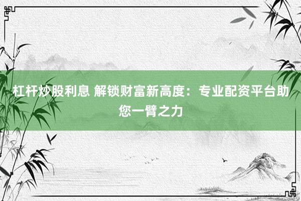 杠杆炒股利息 解锁财富新高度：专业配资平台助您一臂之力