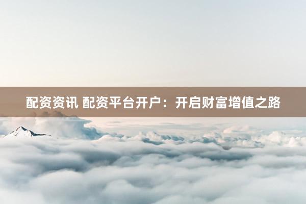 配资资讯 配资平台开户：开启财富增值之路