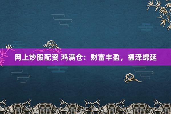 网上炒股配资 鸿满仓：财富丰盈，福泽绵延