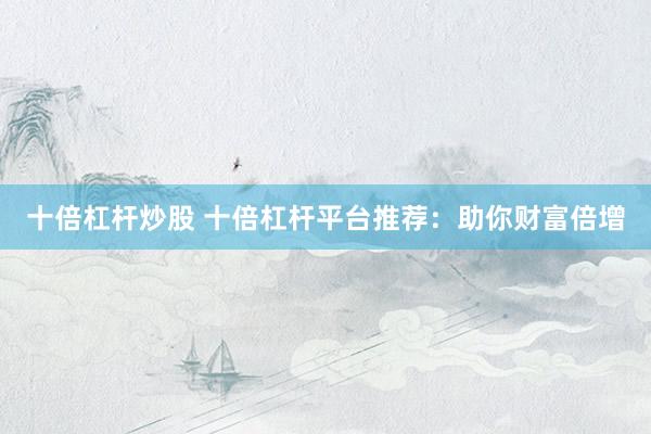 十倍杠杆炒股 十倍杠杆平台推荐：助你财富倍增
