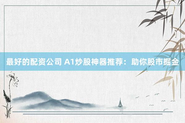 最好的配资公司 A1炒股神器推荐：助你股市掘金