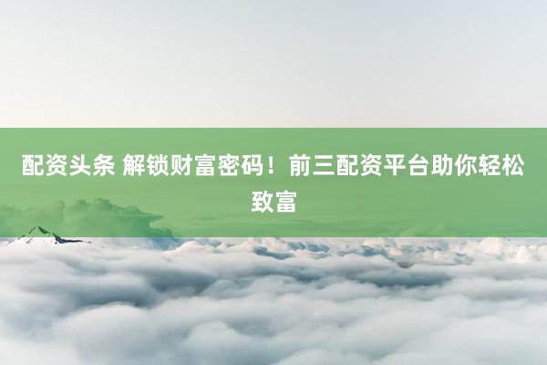 配资头条 解锁财富密码！前三配资平台助你轻松致富