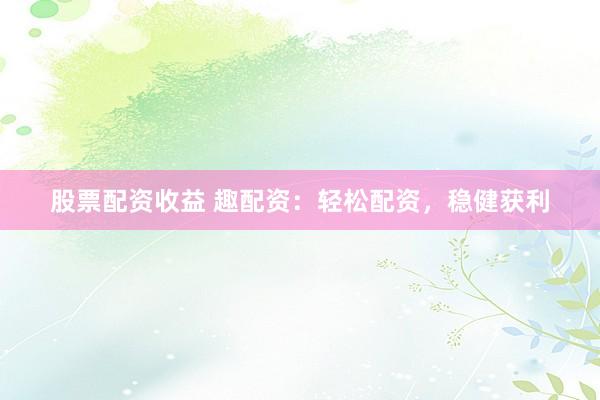 股票配资收益 趣配资：轻松配资，稳健获利