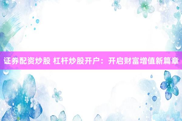 证券配资炒股 杠杆炒股开户：开启财富增值新篇章