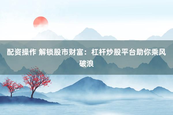 配资操作 解锁股市财富：杠杆炒股平台助你乘风破浪