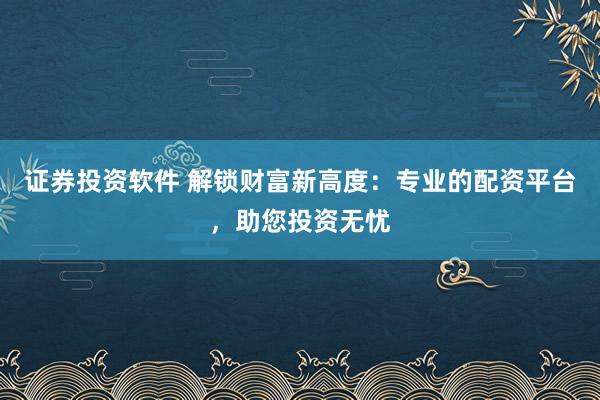 证券投资软件 解锁财富新高度：专业的配资平台，助您投资无忧