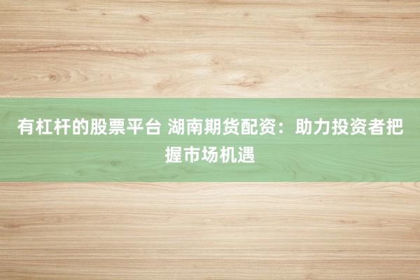 有杠杆的股票平台 湖南期货配资：助力投资者把握市场机遇