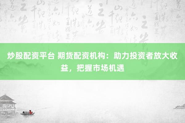 炒股配资平台 期货配资机构：助力投资者放大收益，把握市场机遇
