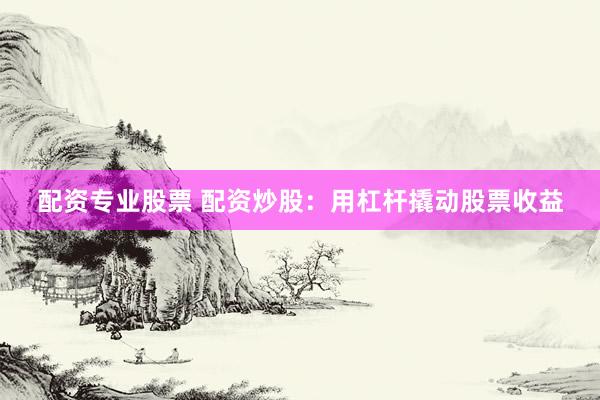 配资专业股票 配资炒股：用杠杆撬动股票收益
