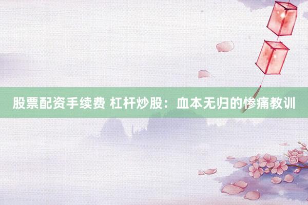 股票配资手续费 杠杆炒股：血本无归的惨痛教训