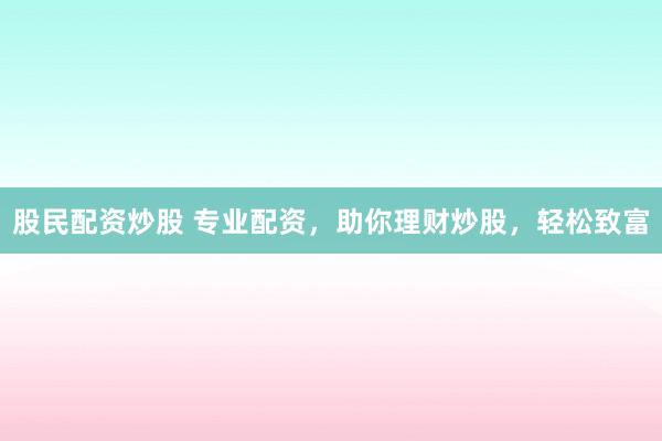 股民配资炒股 专业配资，助你理财炒股，轻松致富