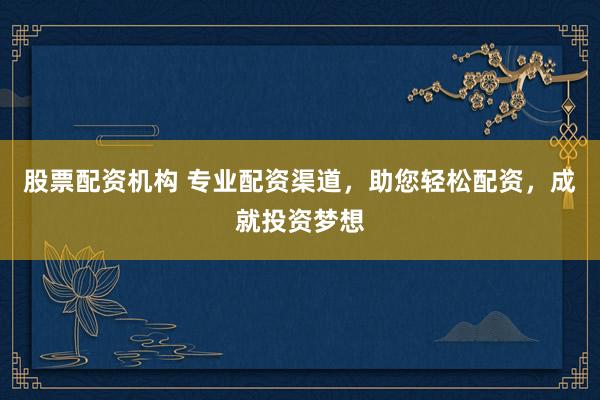 股票配资机构 专业配资渠道，助您轻松配资，成就投资梦想