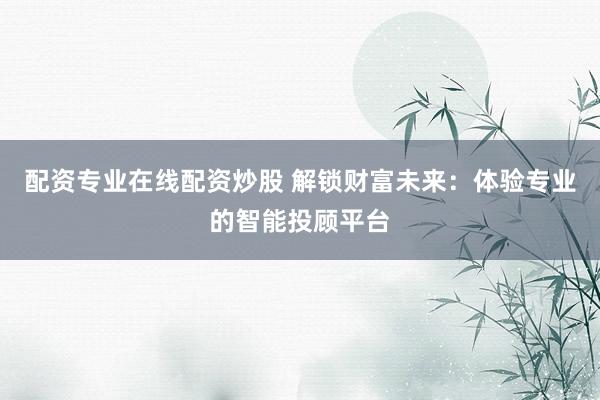配资专业在线配资炒股 解锁财富未来：体验专业的智能投顾平台
