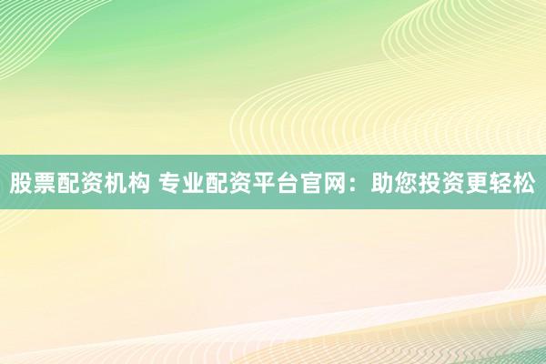 股票配资机构 专业配资平台官网：助您投资更轻松