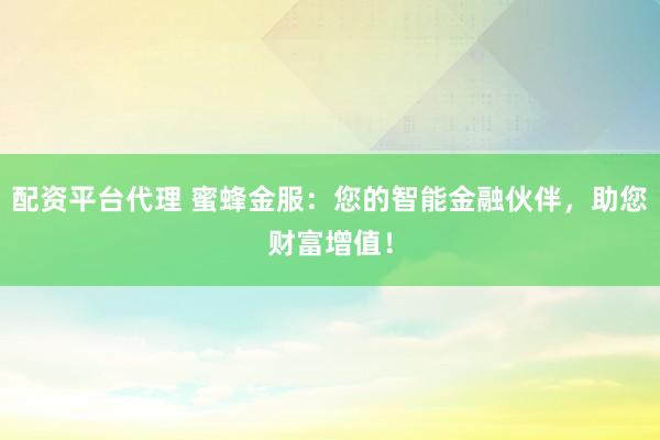 配资平台代理 蜜蜂金服：您的智能金融伙伴，助您财富增值！