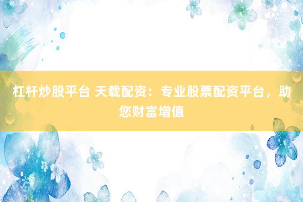 杠杆炒股平台 天载配资：专业股票配资平台，助您财富增值