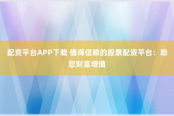 配资平台APP下载 值得信赖的股票配资平台：助您财富增值
