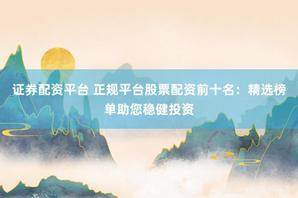 证券配资平台 正规平台股票配资前十名：精选榜单助您稳健投资