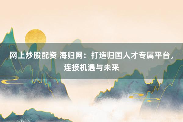 网上炒股配资 海归网：打造归国人才专属平台，连接机遇与未来