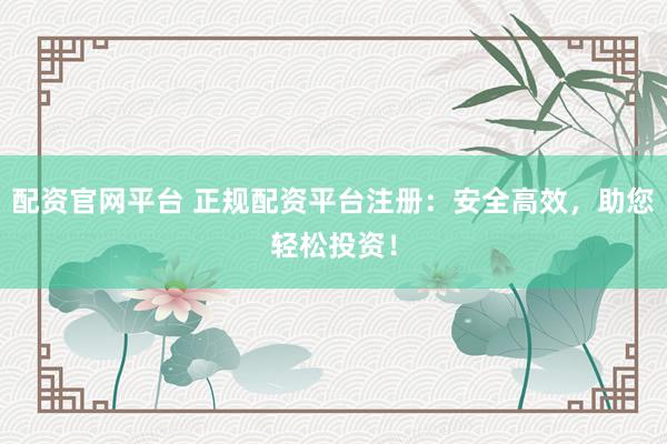 配资官网平台 正规配资平台注册：安全高效，助您轻松投资！