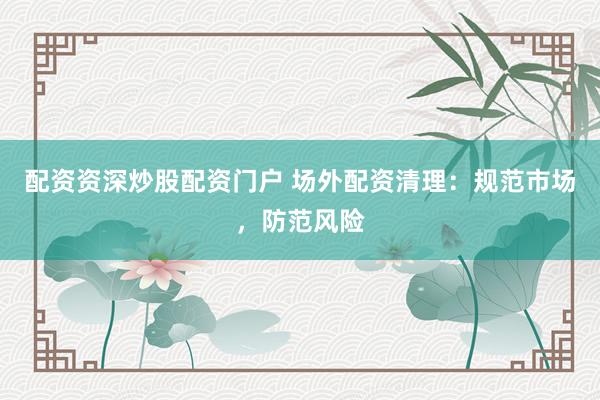 配资资深炒股配资门户 场外配资清理：规范市场，防范风险