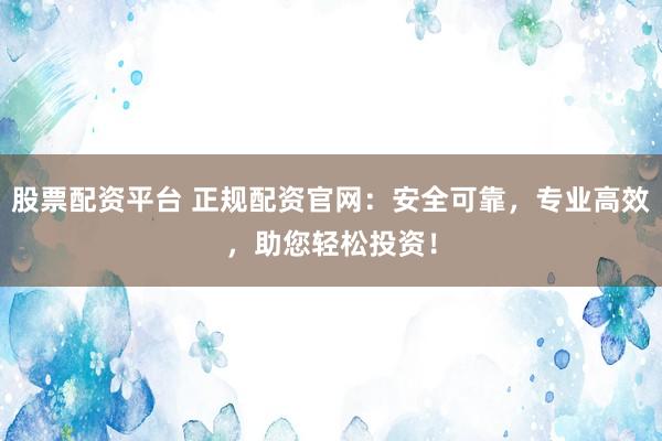 股票配资平台 正规配资官网：安全可靠，专业高效，助您轻松投资！