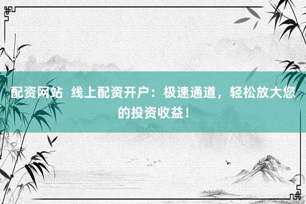 配资网站  线上配资开户：极速通道，轻松放大您的投资收益！