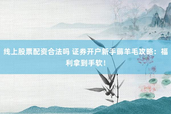线上股票配资合法吗 证券开户新手薅羊毛攻略：福利拿到手软！