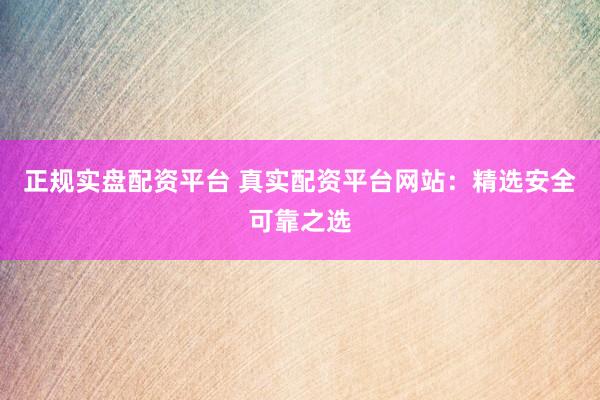 正规实盘配资平台 真实配资平台网站：精选安全可靠之选