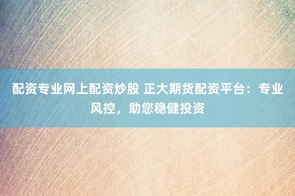 配资专业网上配资炒股 正大期货配资平台：专业风控，助您稳健投资