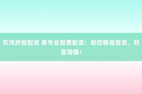 在线炒股配资 最专业股票配资：助您精准投资，财富增值！
