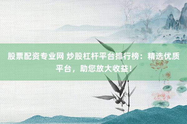 股票配资专业网 炒股杠杆平台排行榜：精选优质平台，助您放大收益！