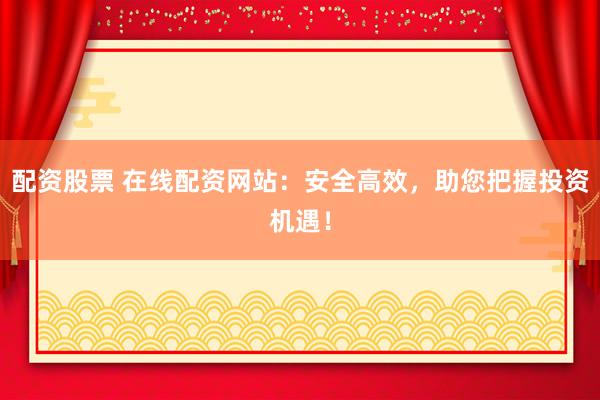配资股票 在线配资网站：安全高效，助您把握投资机遇！