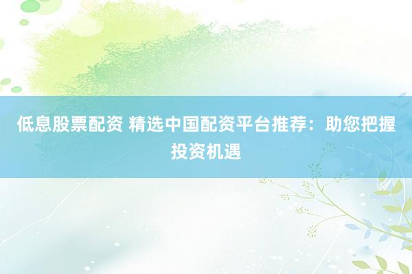 低息股票配资 精选中国配资平台推荐：助您把握投资机遇