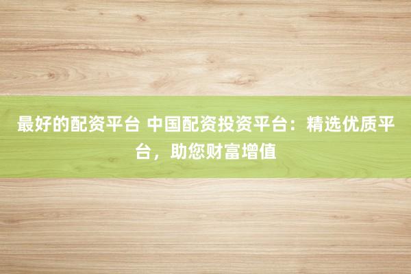 最好的配资平台 中国配资投资平台：精选优质平台，助您财富增值