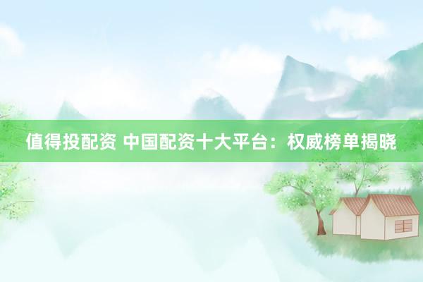 值得投配资 中国配资十大平台：权威榜单揭晓