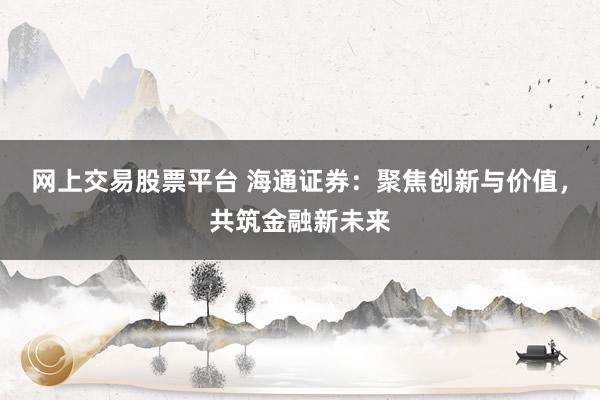 网上交易股票平台 海通证券：聚焦创新与价值，共筑金融新未来