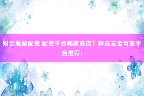 财云股票配资 配资平台哪家靠谱？精选安全可靠平台推荐！