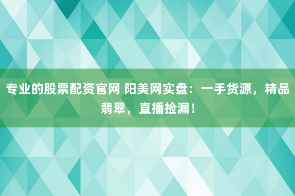 专业的股票配资官网 阳美网实盘：一手货源，精品翡翠，直播捡漏！