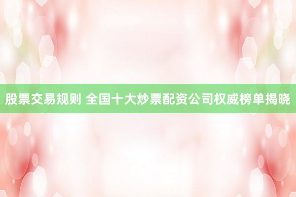 股票交易规则 全国十大炒票配资公司权威榜单揭晓