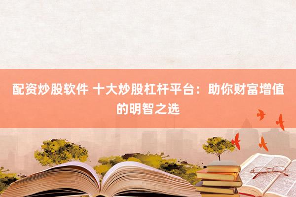 配资炒股软件 十大炒股杠杆平台：助你财富增值的明智之选