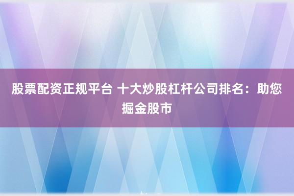 股票配资正规平台 十大炒股杠杆公司排名：助您掘金股市