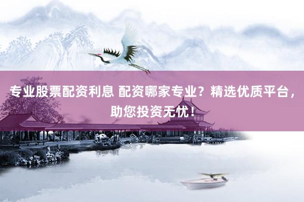 专业股票配资利息 配资哪家专业？精选优质平台，助您投资无忧！