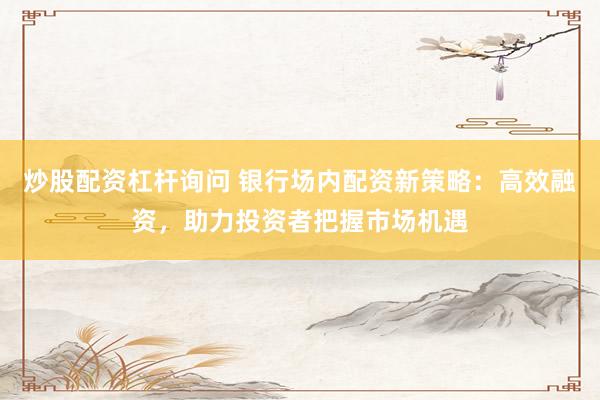 炒股配资杠杆询问 银行场内配资新策略：高效融资，助力投资者把握市场机遇